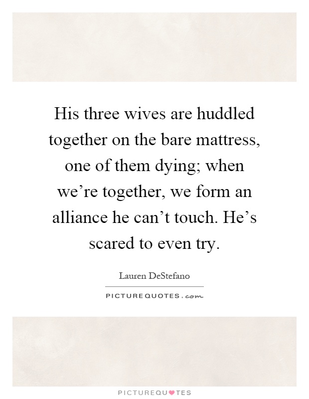 His three wives are huddled together on the bare mattress, one of them dying; when we're together, we form an alliance he can't touch. He's scared to even try Picture Quote #1
