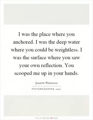 I was the place where you anchored. I was the deep water where you could be weightless. I was the surface where you saw your own reflection. You scooped me up in your hands Picture Quote #1
