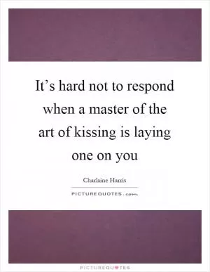 It’s hard not to respond when a master of the art of kissing is laying one on you Picture Quote #1