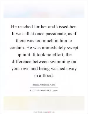 He reached for her and kissed her. It was all at once passionate, as if there was too much in him to contain. He was immediately swept up in it. It took no effort, the difference between swimming on your own and being washed away in a flood Picture Quote #1
