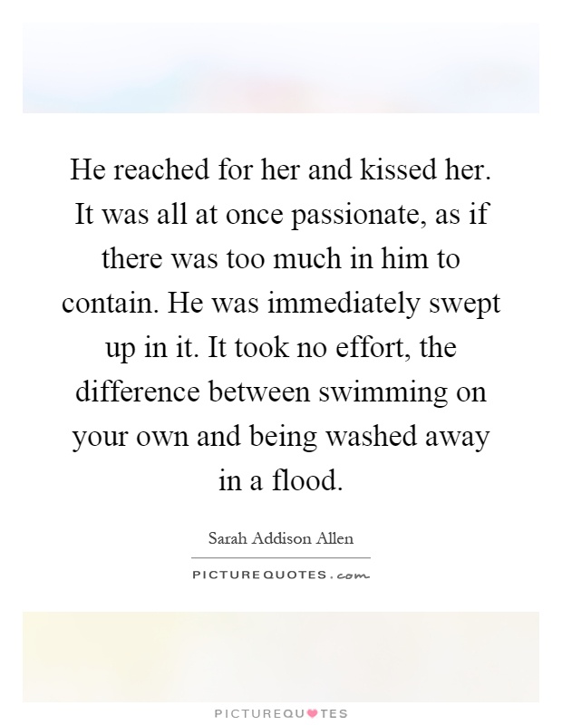 He reached for her and kissed her. It was all at once passionate, as if there was too much in him to contain. He was immediately swept up in it. It took no effort, the difference between swimming on your own and being washed away in a flood Picture Quote #1
