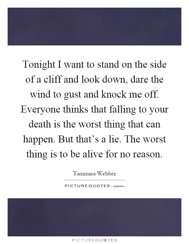 Tonight I want to stand on the side of a cliff and look down, dare the wind to gust and knock me off. Everyone thinks that falling to your death is the worst thing that can happen. But that's a lie. The worst thing is to be alive for no reason Picture Quote #1