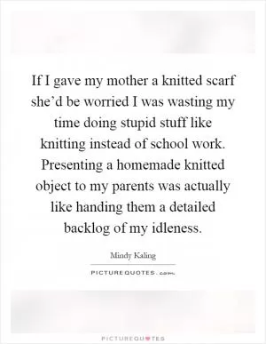 If I gave my mother a knitted scarf she’d be worried I was wasting my time doing stupid stuff like knitting instead of school work. Presenting a homemade knitted object to my parents was actually like handing them a detailed backlog of my idleness Picture Quote #1