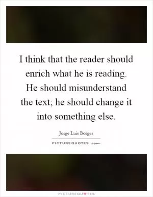 I think that the reader should enrich what he is reading. He should misunderstand the text; he should change it into something else Picture Quote #1