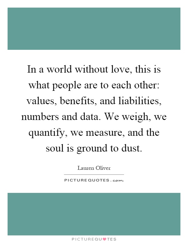 In a world without love, this is what people are to each other: values, benefits, and liabilities, numbers and data. We weigh, we quantify, we measure, and the soul is ground to dust Picture Quote #1