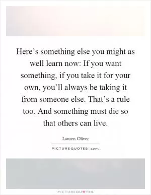 Here’s something else you might as well learn now: If you want something, if you take it for your own, you’ll always be taking it from someone else. That’s a rule too. And something must die so that others can live Picture Quote #1