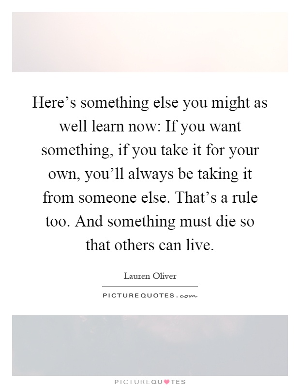 Here's something else you might as well learn now: If you want something, if you take it for your own, you'll always be taking it from someone else. That's a rule too. And something must die so that others can live Picture Quote #1