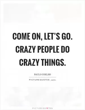 Come on, let’s go. Crazy people do crazy things Picture Quote #1