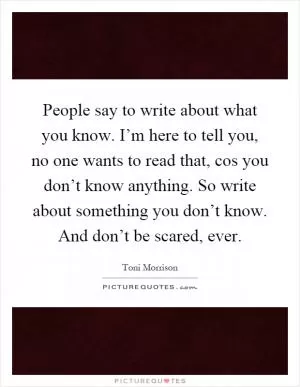 People say to write about what you know. I’m here to tell you, no one wants to read that, cos you don’t know anything. So write about something you don’t know. And don’t be scared, ever Picture Quote #1