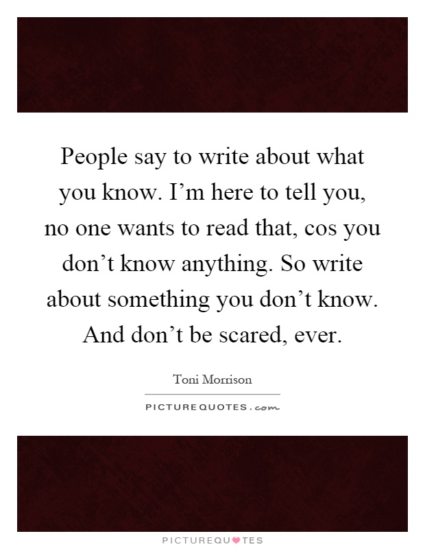 People say to write about what you know. I'm here to tell you, no one wants to read that, cos you don't know anything. So write about something you don't know. And don't be scared, ever Picture Quote #1