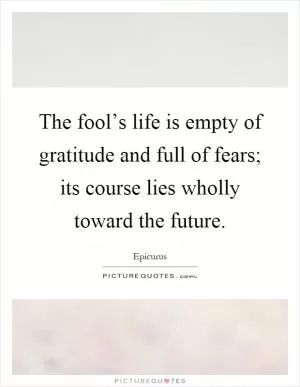 The fool’s life is empty of gratitude and full of fears; its course lies wholly toward the future Picture Quote #1