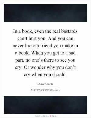 In a book, even the real bastards can’t hurt you. And you can never loose a friend you make in a book. When you get to a sad part, no one’s there to see you cry. Or wonder why you don’t cry when you should Picture Quote #1