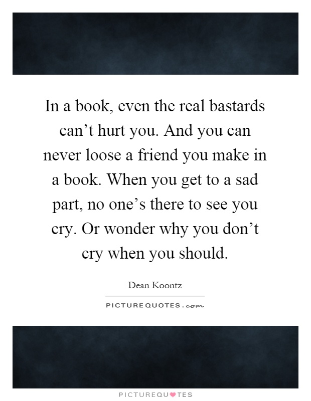 In a book, even the real bastards can't hurt you. And you can never loose a friend you make in a book. When you get to a sad part, no one's there to see you cry. Or wonder why you don't cry when you should Picture Quote #1