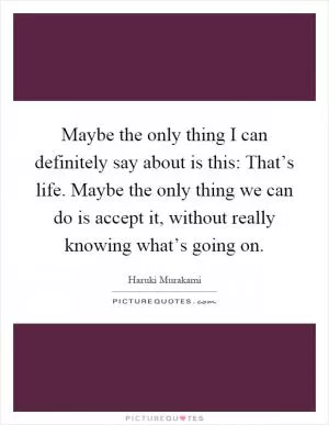 Maybe the only thing I can definitely say about is this: That’s life. Maybe the only thing we can do is accept it, without really knowing what’s going on Picture Quote #1