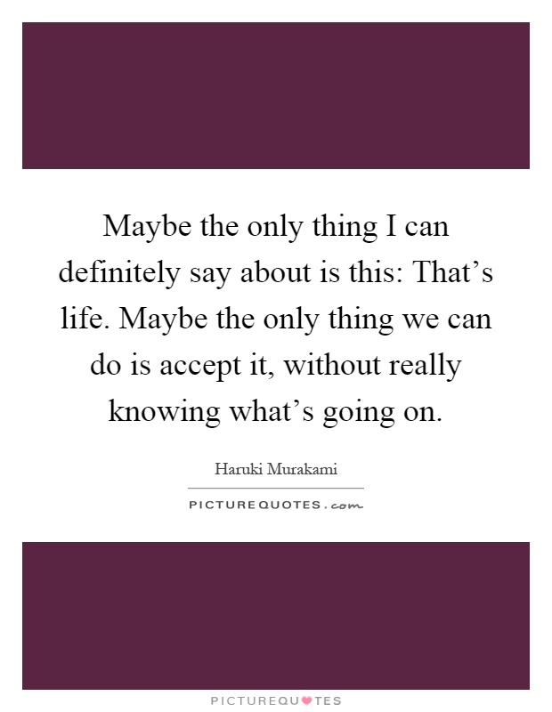 Maybe the only thing I can definitely say about is this: That's life. Maybe the only thing we can do is accept it, without really knowing what's going on Picture Quote #1