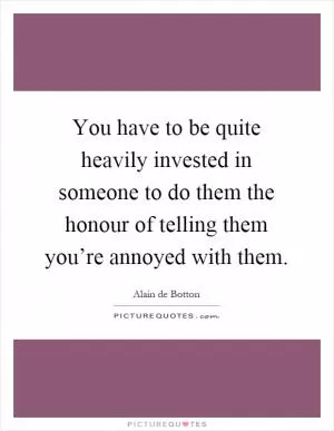 You have to be quite heavily invested in someone to do them the honour of telling them you’re annoyed with them Picture Quote #1