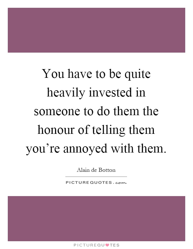 You have to be quite heavily invested in someone to do them the honour of telling them you're annoyed with them Picture Quote #1