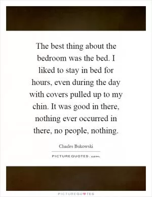 The best thing about the bedroom was the bed. I liked to stay in bed for hours, even during the day with covers pulled up to my chin. It was good in there, nothing ever occurred in there, no people, nothing Picture Quote #1
