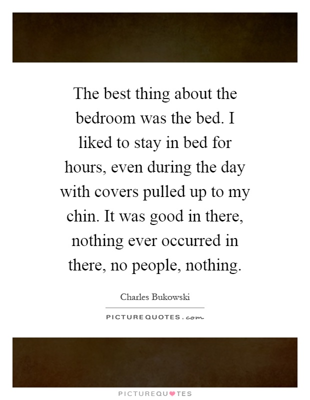 The best thing about the bedroom was the bed. I liked to stay in bed for hours, even during the day with covers pulled up to my chin. It was good in there, nothing ever occurred in there, no people, nothing Picture Quote #1