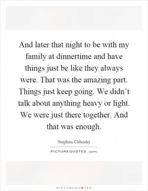 And later that night to be with my family at dinnertime and have things just be like they always were. That was the amazing part. Things just keep going. We didn’t talk about anything heavy or light. We were just there together. And that was enough Picture Quote #1