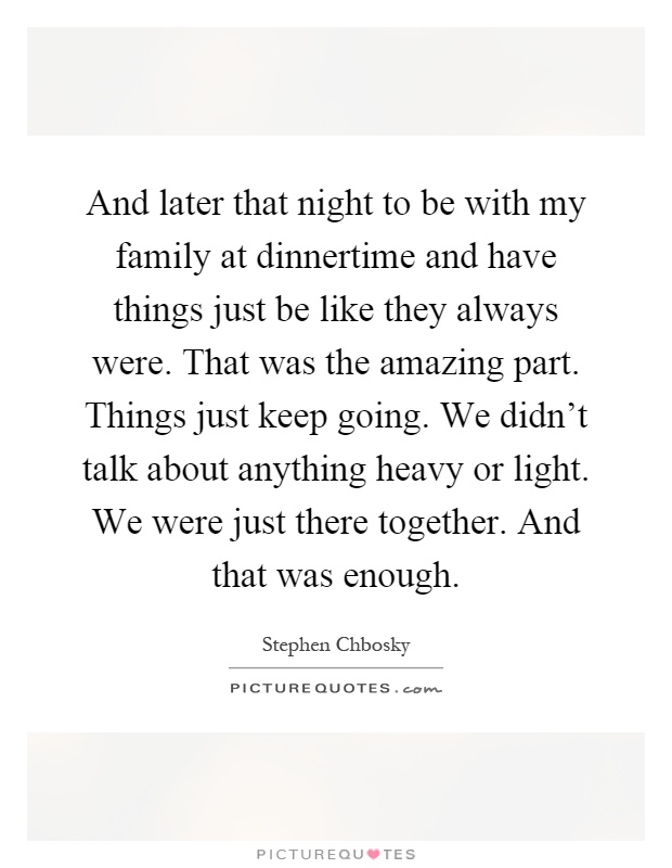 And later that night to be with my family at dinnertime and have things just be like they always were. That was the amazing part. Things just keep going. We didn't talk about anything heavy or light. We were just there together. And that was enough Picture Quote #1