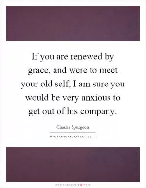 If you are renewed by grace, and were to meet your old self, I am sure you would be very anxious to get out of his company Picture Quote #1