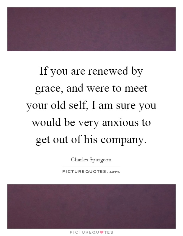 If you are renewed by grace, and were to meet your old self, I am sure you would be very anxious to get out of his company Picture Quote #1
