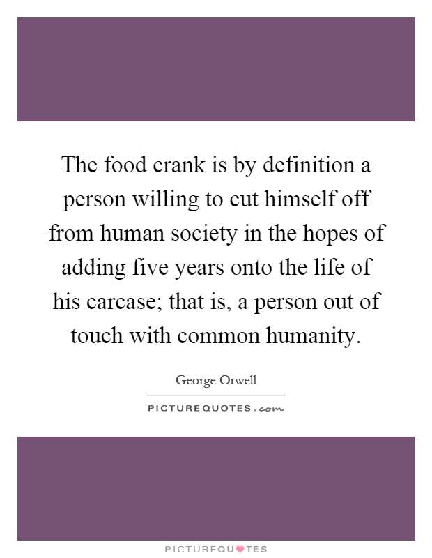 The food crank is by definition a person willing to cut himself off from human society in the hopes of adding five years onto the life of his carcase; that is, a person out of touch with common humanity Picture Quote #1