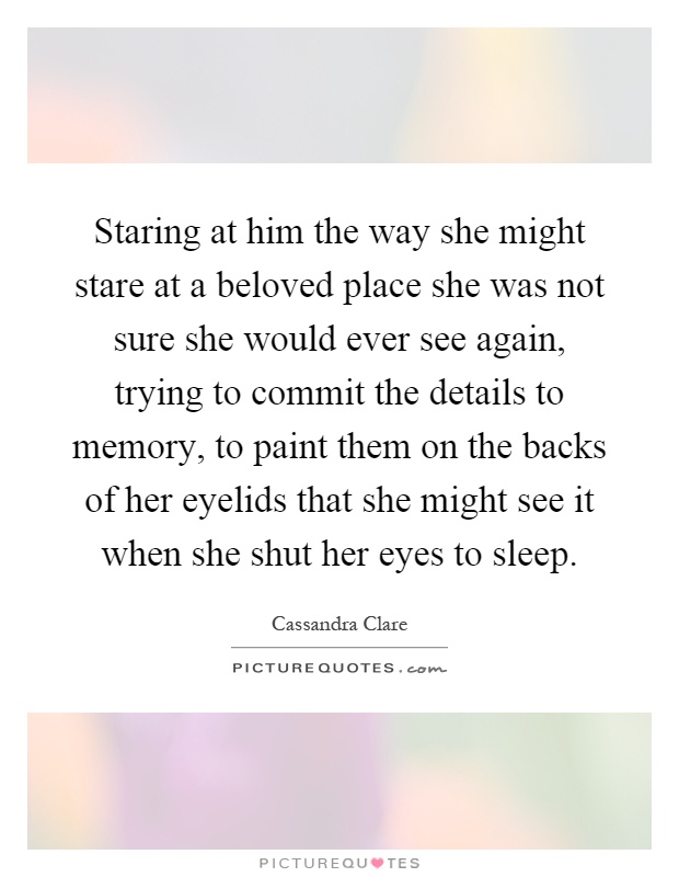 Staring at him the way she might stare at a beloved place she was not sure she would ever see again, trying to commit the details to memory, to paint them on the backs of her eyelids that she might see it when she shut her eyes to sleep Picture Quote #1
