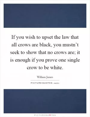If you wish to upset the law that all crows are black, you mustn’t seek to show that no crows are; it is enough if you prove one single crow to be white Picture Quote #1