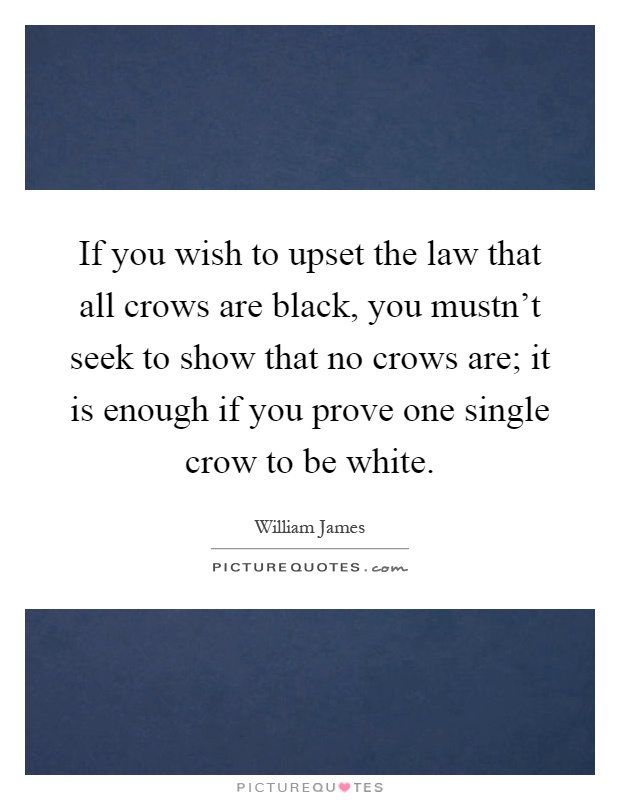 If you wish to upset the law that all crows are black, you mustn't seek to show that no crows are; it is enough if you prove one single crow to be white Picture Quote #1