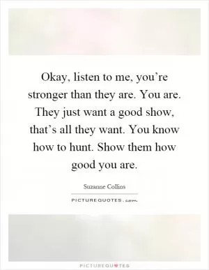 Okay, listen to me, you’re stronger than they are. You are. They just want a good show, that’s all they want. You know how to hunt. Show them how good you are Picture Quote #1