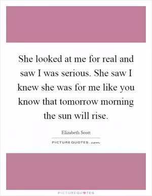 She looked at me for real and saw I was serious. She saw I knew she was for me like you know that tomorrow morning the sun will rise Picture Quote #1