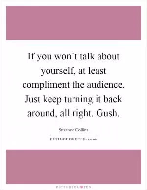 If you won’t talk about yourself, at least compliment the audience. Just keep turning it back around, all right. Gush Picture Quote #1