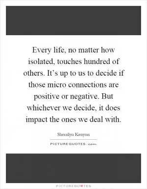 Every life, no matter how isolated, touches hundred of others. It’s up to us to decide if those micro connections are positive or negative. But whichever we decide, it does impact the ones we deal with Picture Quote #1