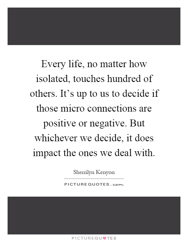 Every life, no matter how isolated, touches hundred of others. It's up to us to decide if those micro connections are positive or negative. But whichever we decide, it does impact the ones we deal with Picture Quote #1