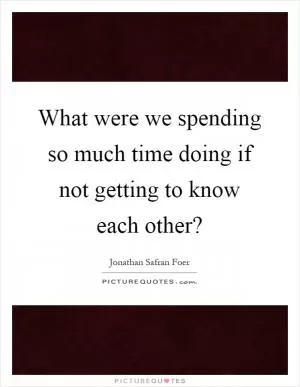 What were we spending so much time doing if not getting to know each other? Picture Quote #1