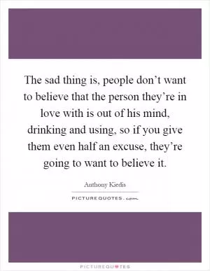 The sad thing is, people don’t want to believe that the person they’re in love with is out of his mind, drinking and using, so if you give them even half an excuse, they’re going to want to believe it Picture Quote #1
