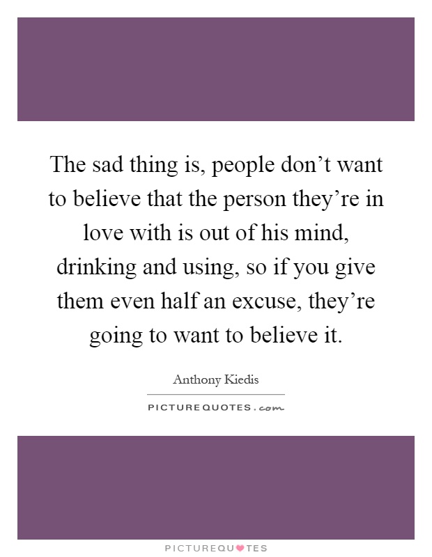 The sad thing is, people don't want to believe that the person they're in love with is out of his mind, drinking and using, so if you give them even half an excuse, they're going to want to believe it Picture Quote #1