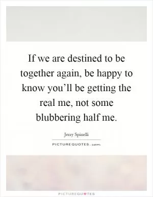 If we are destined to be together again, be happy to know you’ll be getting the real me, not some blubbering half me Picture Quote #1