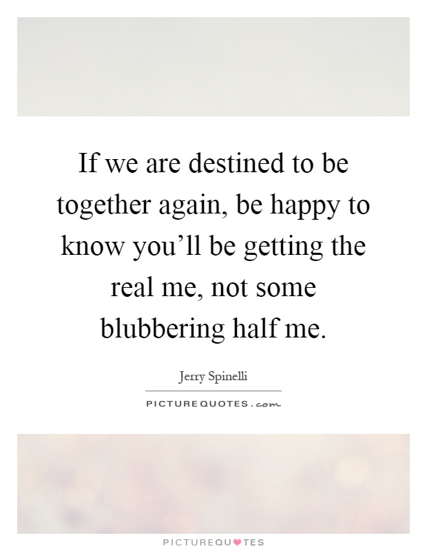 If we are destined to be together again, be happy to know you'll be getting the real me, not some blubbering half me Picture Quote #1
