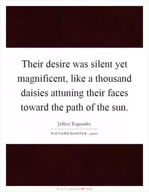 Their desire was silent yet magnificent, like a thousand daisies attuning their faces toward the path of the sun Picture Quote #1