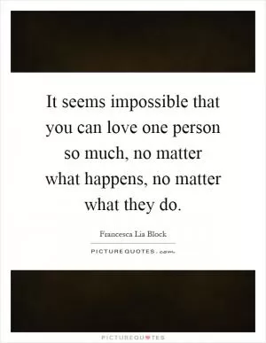 It seems impossible that you can love one person so much, no matter what happens, no matter what they do Picture Quote #1