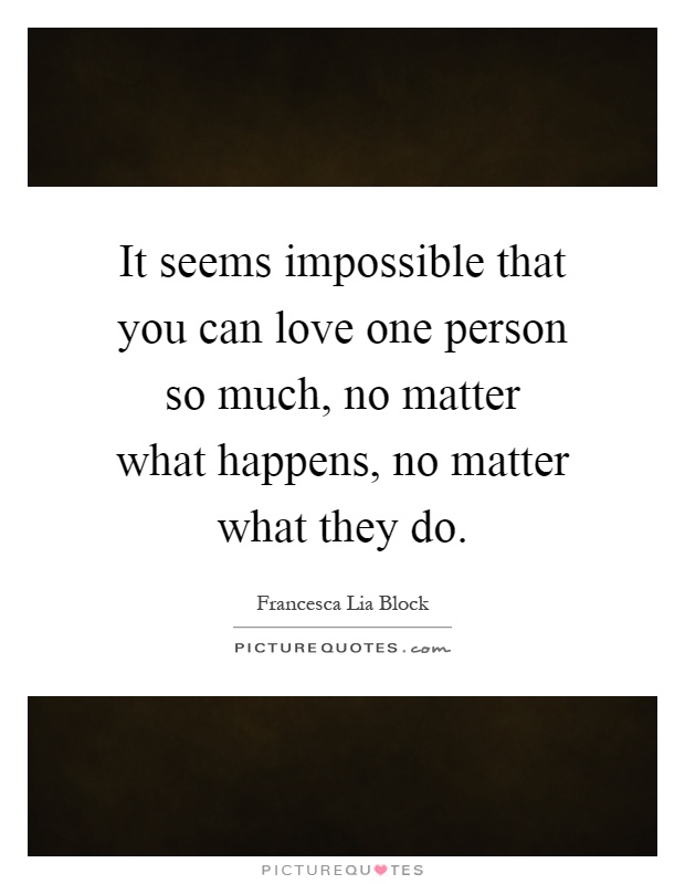 It seems impossible that you can love one person so much, no matter what happens, no matter what they do Picture Quote #1