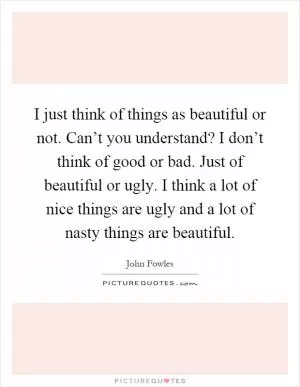 I just think of things as beautiful or not. Can’t you understand? I don’t think of good or bad. Just of beautiful or ugly. I think a lot of nice things are ugly and a lot of nasty things are beautiful Picture Quote #1