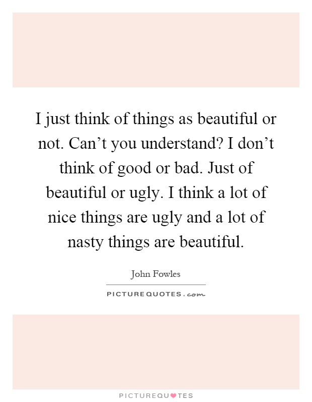 I just think of things as beautiful or not. Can't you understand? I don't think of good or bad. Just of beautiful or ugly. I think a lot of nice things are ugly and a lot of nasty things are beautiful Picture Quote #1