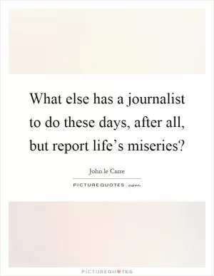 What else has a journalist to do these days, after all, but report life’s miseries? Picture Quote #1