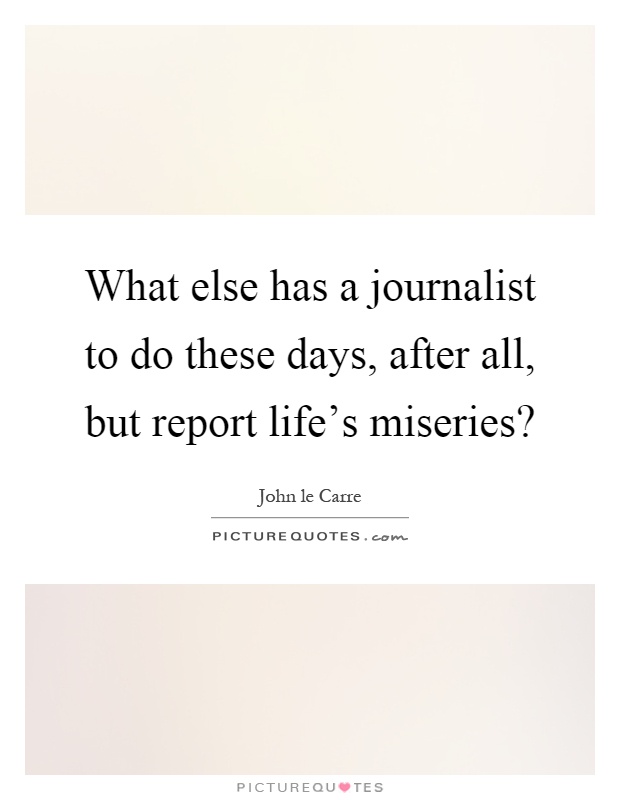 What else has a journalist to do these days, after all, but report life's miseries? Picture Quote #1