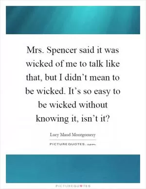 Mrs. Spencer said it was wicked of me to talk like that, but I didn’t mean to be wicked. It’s so easy to be wicked without knowing it, isn’t it? Picture Quote #1