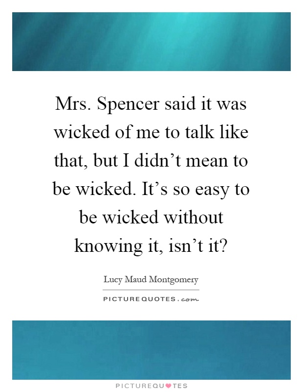 Mrs. Spencer said it was wicked of me to talk like that, but I didn't mean to be wicked. It's so easy to be wicked without knowing it, isn't it? Picture Quote #1